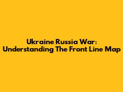 Ukraine Russia War: Understanding The Front Line Map