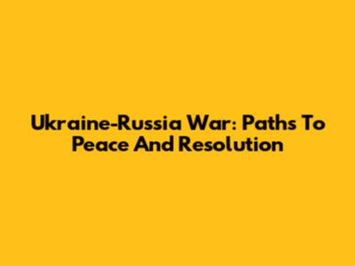 Ukraine-Russia War: Paths To Peace And Resolution