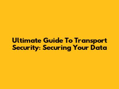 Ultimate Guide To Transport Security: Securing Your Data