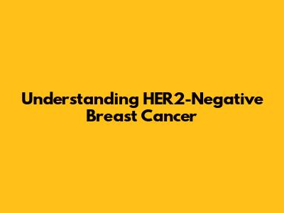Understanding HER2-Negative Breast Cancer