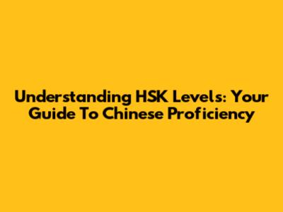Understanding HSK Levels: Your Guide To Chinese Proficiency
