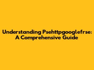 Understanding Psehttpgooglefrse: A Comprehensive Guide