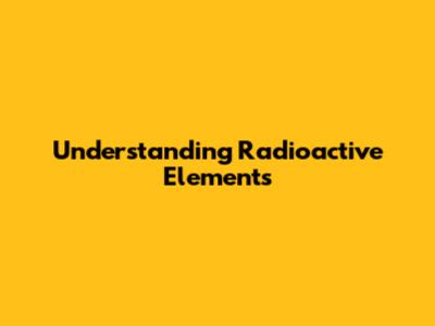 Understanding Radioactive Elements