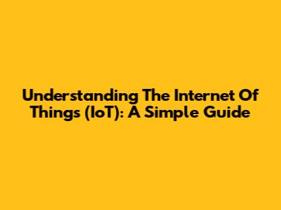 Understanding The Internet Of Things (IoT): A Simple Guide