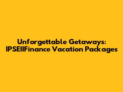 Unforgettable Getaways: IPSEIIFinance Vacation Packages