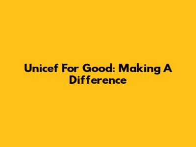Unicef For Good: Making A Difference