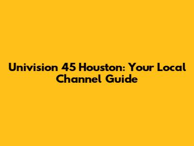 Univision 45 Houston: Your Local Channel Guide