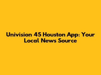 Univision 45 Houston App: Your Local News Source