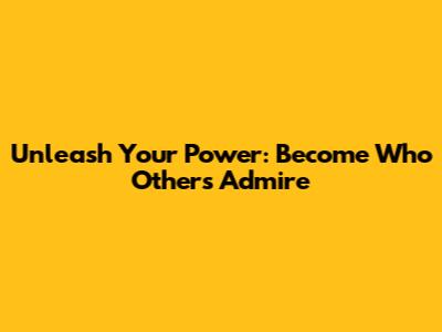 Unleash Your Power: Become Who Others Admire