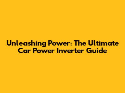 Unleashing Power: The Ultimate Car Power Inverter Guide