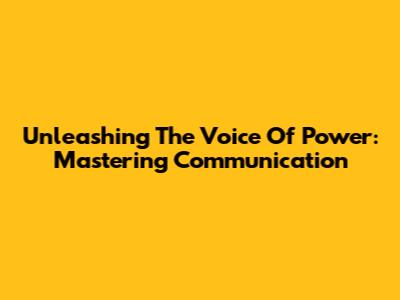 Unleashing The Voice Of Power: Mastering Communication