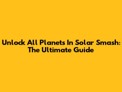 Unlock All Planets In Solar Smash: The Ultimate Guide