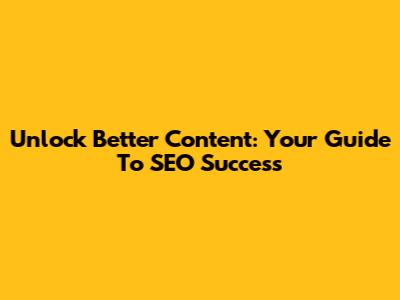 Unlock Better Content: Your Guide To SEO Success
