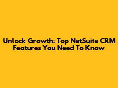 Unlock Growth: Top NetSuite CRM Features You Need To Know