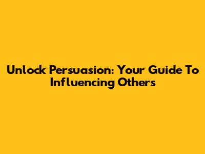Unlock Persuasion: Your Guide To Influencing Others