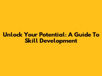 Unlock Your Potential: A Guide To Skill Development