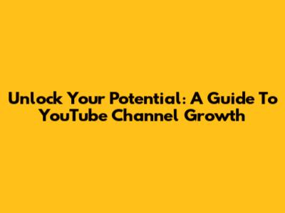 Unlock Your Potential: A Guide To YouTube Channel Growth