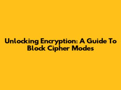 Unlocking Encryption: A Guide To Block Cipher Modes
