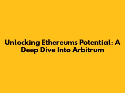 Unlocking Ethereum's Potential: A Deep Dive Into Arbitrum