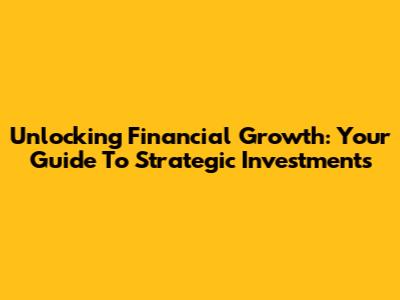 Unlocking Financial Growth: Your Guide To Strategic Investments