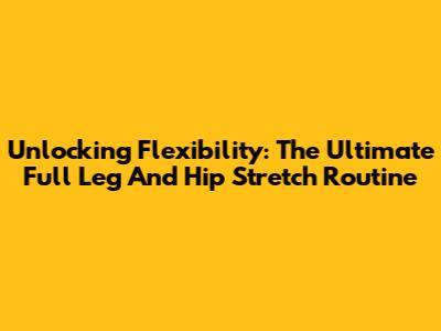 Unlocking Flexibility: The Ultimate Full Leg And Hip Stretch Routine