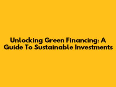 Unlocking Green Financing: A Guide To Sustainable Investments
