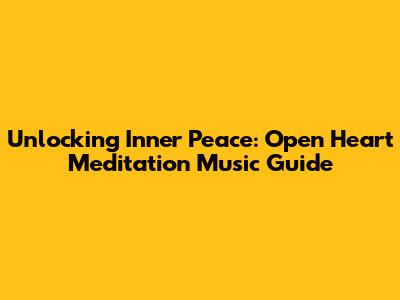 Unlocking Inner Peace: Open Heart Meditation Music Guide