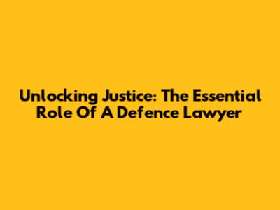 Unlocking Justice: The Essential Role Of A Defence Lawyer
