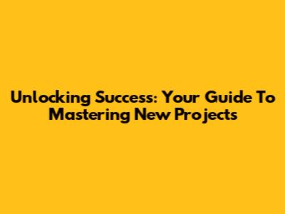 Unlocking Success: Your Guide To Mastering New Projects