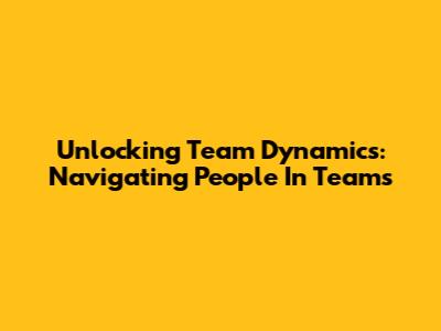 Unlocking Team Dynamics: Navigating People In Teams