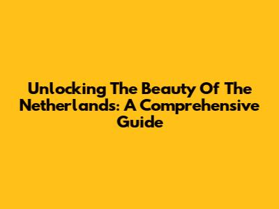 Unlocking The Beauty Of The Netherlands: A Comprehensive Guide