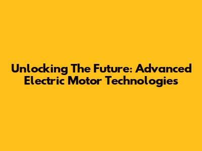 Unlocking The Future: Advanced Electric Motor Technologies