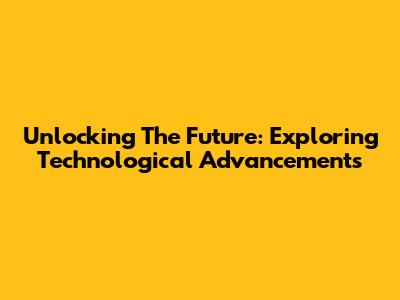 Unlocking The Future: Exploring Technological Advancements