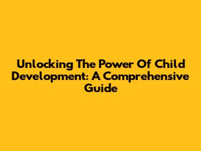 Unlocking The Power Of Child Development: A Comprehensive Guide
