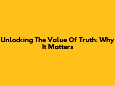 Unlocking The Value Of Truth: Why It Matters