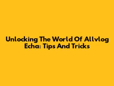 Unlocking The World Of Allvlog Echa: Tips And Tricks