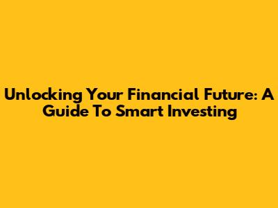 Unlocking Your Financial Future: A Guide To Smart Investing
