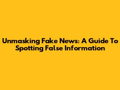 Unmasking Fake News: A Guide To Spotting False Information
