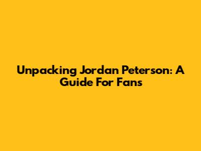 Unpacking Jordan Peterson: A Guide For Fans
