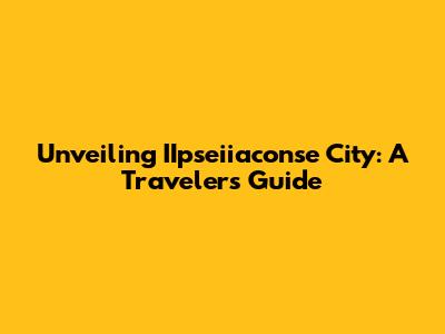 Unveiling IIpseiiaconse City: A Traveler's Guide