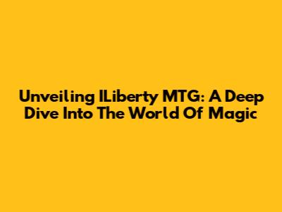 Unveiling ILiberty MTG: A Deep Dive Into The World Of Magic