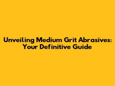Unveiling Medium Grit Abrasives: Your Definitive Guide