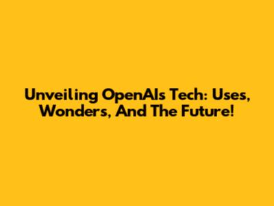 Unveiling OpenAI's Tech: Uses, Wonders, And The Future!