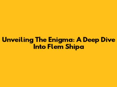 Unveiling The Enigma: A Deep Dive Into Flem Shipa