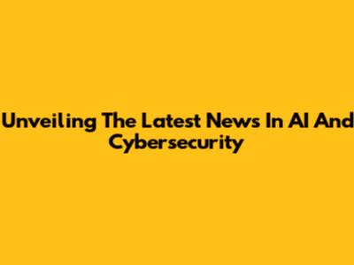 Unveiling The Latest News In AI And Cybersecurity