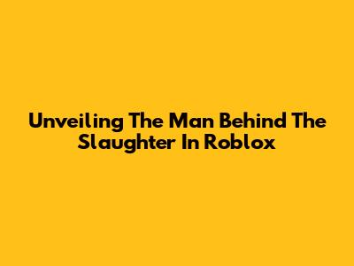 Unveiling The Man Behind The Slaughter In Roblox