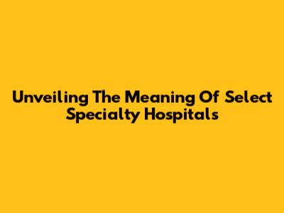 Unveiling The Meaning Of Select Specialty Hospitals