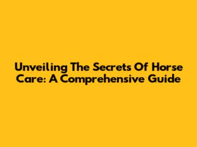 Unveiling The Secrets Of Horse Care: A Comprehensive Guide