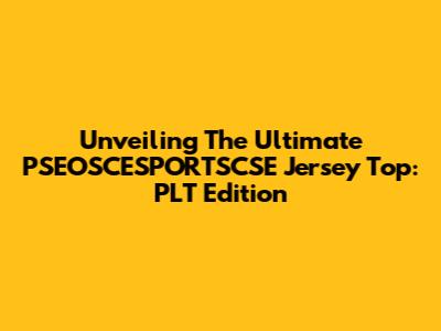 Unveiling The Ultimate PSEOSCESPORTSCSE Jersey Top: PLT Edition