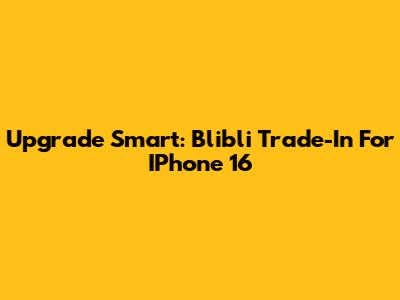 Upgrade Smart: Blibli Trade-In For IPhone 16